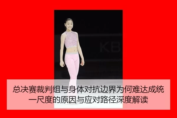 总决赛裁判组与身体对抗边界为何难达成统一尺度的原因与应对路径深度解读